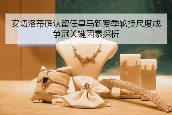 安切洛蒂确认留任皇马新赛季轮换尺度成争冠关键因素探析