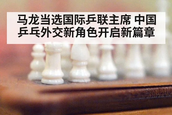 马龙当选国际乒联主席 中国乒乓外交新角色开启新篇章