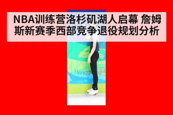 NBA训练营洛杉矶湖人启幕 詹姆斯新赛季西部竞争退役规划分析